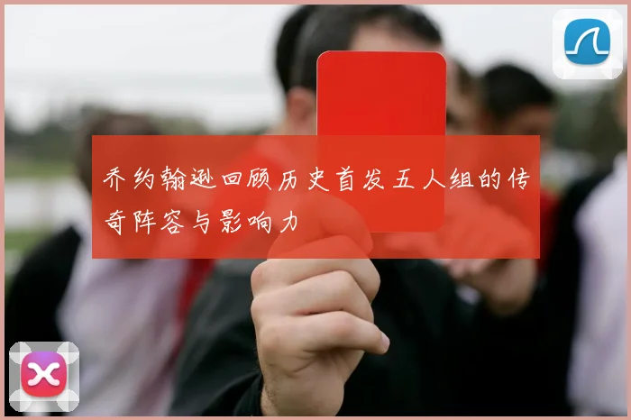 乔约翰逊回顾历史首发五人组的传奇阵容与影响力