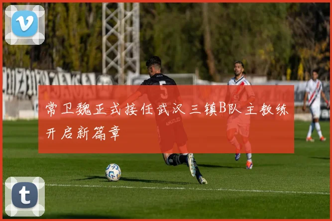 常卫魏正式接任武汉三镇B队主教练开启新篇章