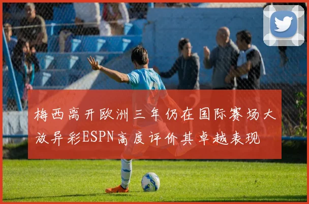 梅西离开欧洲三年仍在国际赛场大放异彩ESPN高度评价其卓越表现